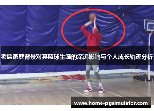 老詹家庭背景对其篮球生涯的深远影响与个人成长轨迹分析