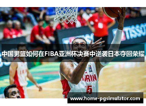 中国男篮如何在FIBA亚洲杯决赛中逆袭日本夺回荣耀