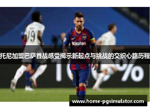 托尼加盟巴萨首战感受揭示新起点与挑战的交织心路历程