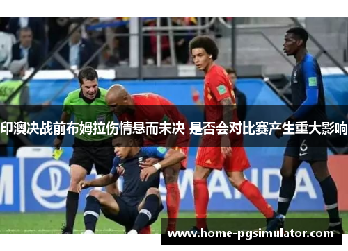 印澳决战前布姆拉伤情悬而未决 是否会对比赛产生重大影响