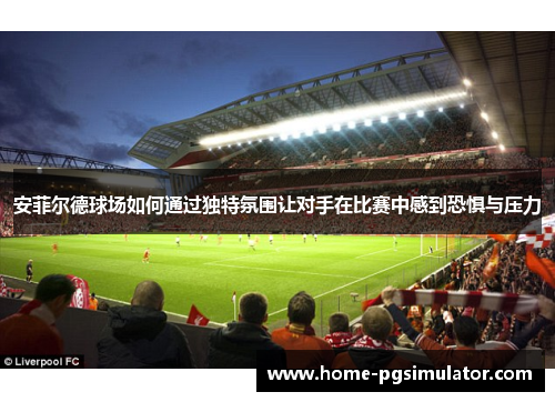 安菲尔德球场如何通过独特氛围让对手在比赛中感到恐惧与压力