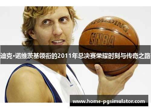 迪克·诺维茨基领衔的2011年总决赛荣耀时刻与传奇之路