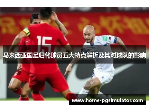 马来西亚国足归化球员五大特点解析及其对球队的影响