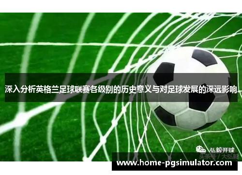 深入分析英格兰足球联赛各级别的历史意义与对足球发展的深远影响