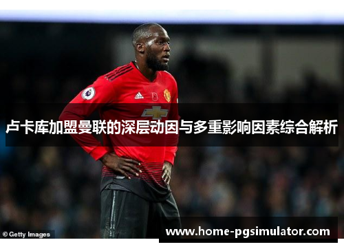卢卡库加盟曼联的深层动因与多重影响因素综合解析 卢卡库加盟曼联的深层动因与多重影响因素综合解析