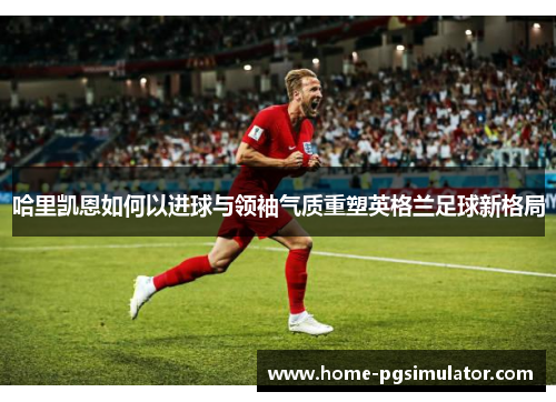 哈里凯恩如何以进球与领袖气质重塑英格兰足球新格局