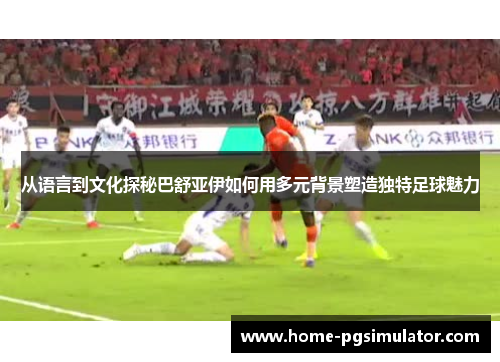 从语言到文化探秘巴舒亚伊如何用多元背景塑造独特足球魅力 从语言到文化探秘巴舒亚伊如何用多元背景塑造独特足球魅力