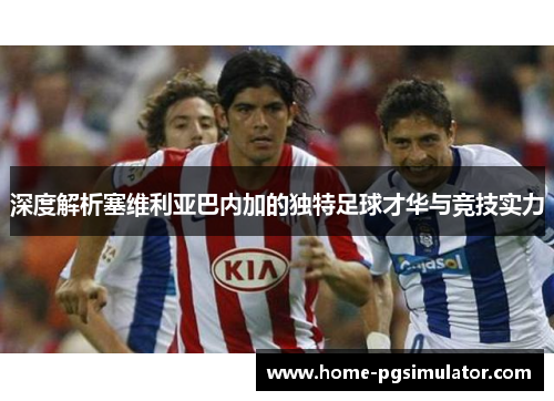 深度解析塞维利亚巴内加的独特足球才华与竞技实力