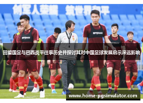 回望国足与巴西战平往事历史并探讨其对中国足球发展启示深远影响 回望国足与巴西战平往事历史并探讨其对中国足球发展启示深远影响